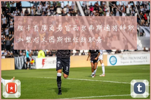 纽卡首席商务官西尔弗斯通将辞职加盟尤文图斯担任新职务