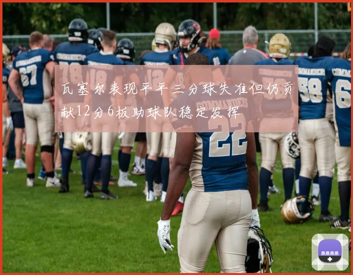 瓦塞尔表现平平三分球失准但仍贡献12分6板助球队稳定发挥