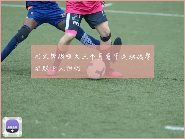尤文锋线哑火三个月意甲运动战零进球令人担忧