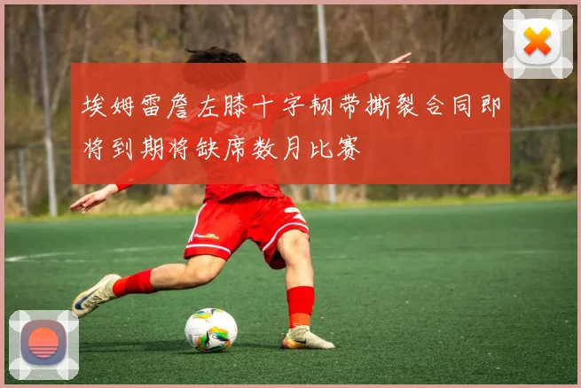 埃姆雷詹左膝十字韧带撕裂合同即将到期将缺席数月比赛