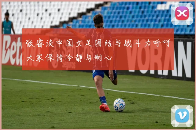 张睿谈中国女足团结与战斗力呼吁大家保持冷静与耐心