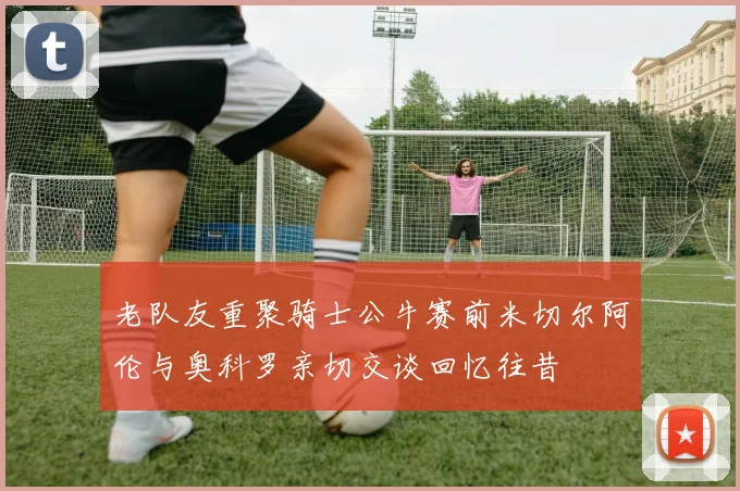 老队友重聚骑士公牛赛前米切尔阿伦与奥科罗亲切交谈回忆往昔
