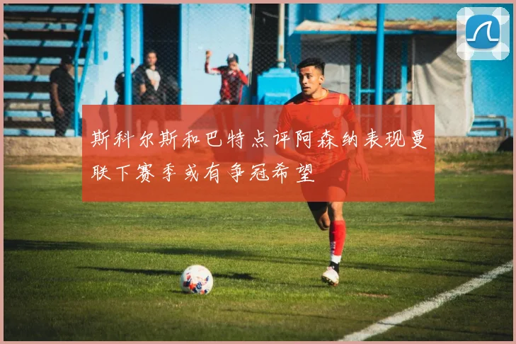 斯科尔斯和巴特点评阿森纳表现曼联下赛季或有争冠希望