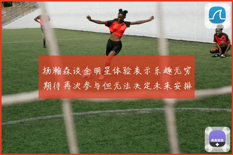 杨瀚森谈全明星体验表示乐趣无穷期待再次参与但无法决定未来安排