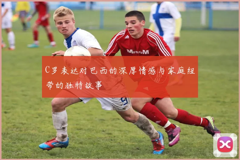C罗表达对巴西的深厚情感与家庭纽带的独特故事