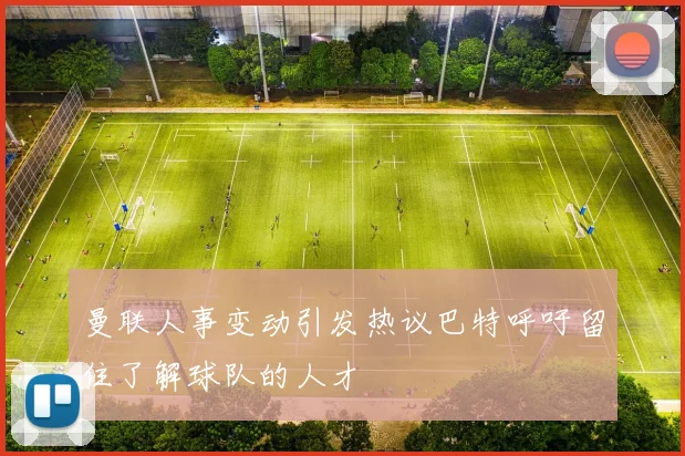 曼联人事变动引发热议巴特呼吁留住了解球队的人才