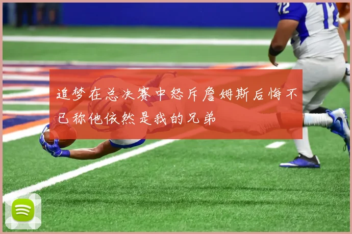 追梦在总决赛中怒斥詹姆斯后悔不已称他依然是我的兄弟
