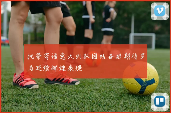托蒂寄语意大利队团结奋进期待罗马延续辉煌表现