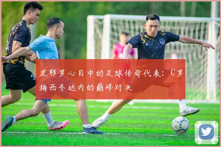 皮耶罗心目中的足球传奇代表：C罗梅西齐达内的巅峰对决