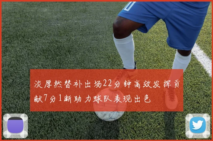 淡厚然替补出场22分钟高效发挥贡献7分1断助力球队表现出色