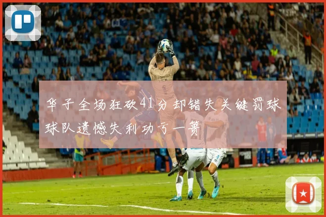 华子全场狂砍41分却错失关键罚球球队遗憾失利功亏一篑