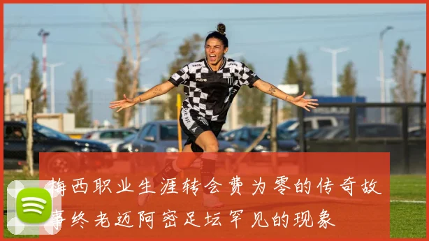 梅西职业生涯转会费为零的传奇故事终老迈阿密足坛罕见的现象