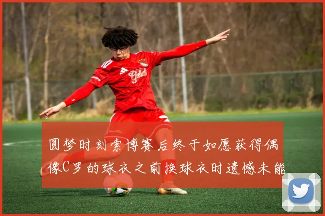 圆梦时刻索博赛后终于如愿获得偶像C罗的球衣之前换球衣时遗憾未能成功