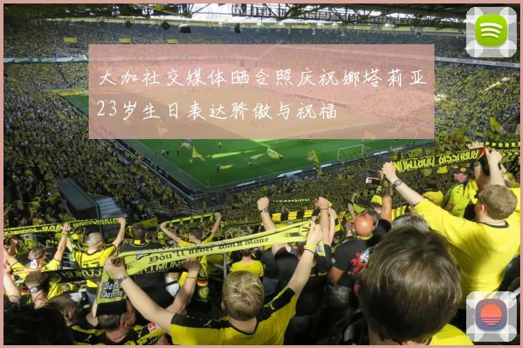 大加社交媒体晒合照庆祝娜塔莉亚23岁生日表达骄傲与祝福