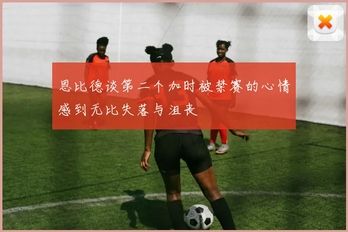恩比德谈第二个加时被禁赛的心情感到无比失落与沮丧