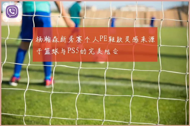 杨瀚森新秀赛个人PE鞋款灵感来源于篮球与PS5的完美结合