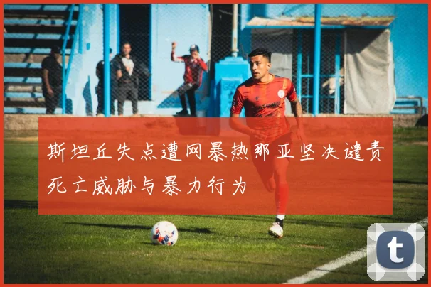 斯坦丘失点遭网暴热那亚坚决谴责死亡威胁与暴力行为