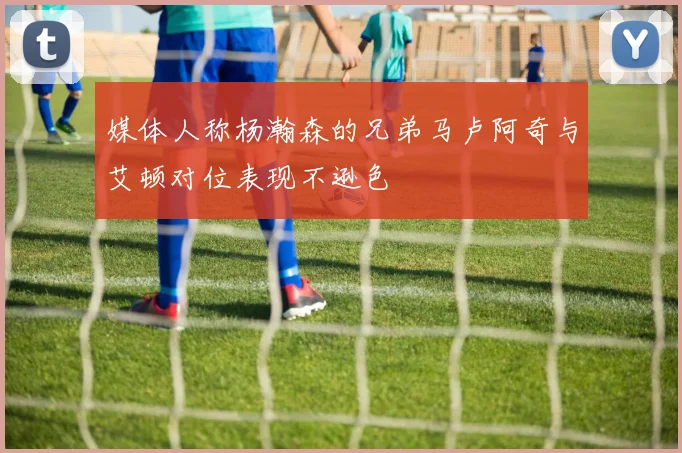 媒体人称杨瀚森的兄弟马卢阿奇与艾顿对位表现不逊色