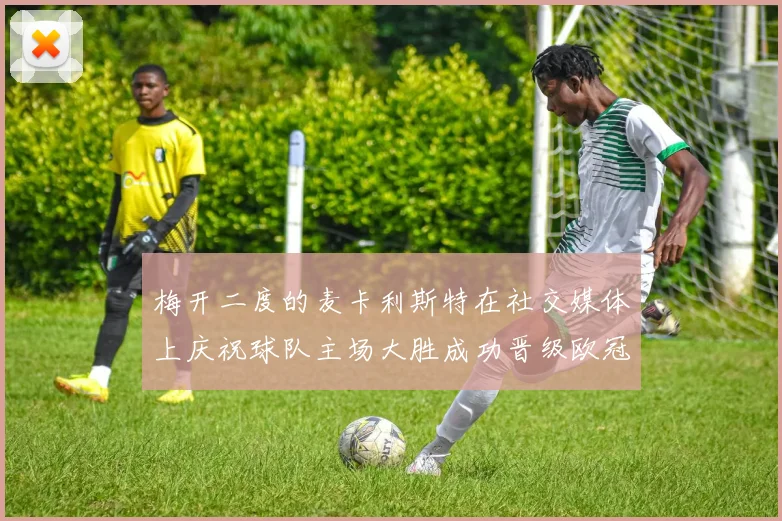 梅开二度的麦卡利斯特在社交媒体上庆祝球队主场大胜成功晋级欧冠16强