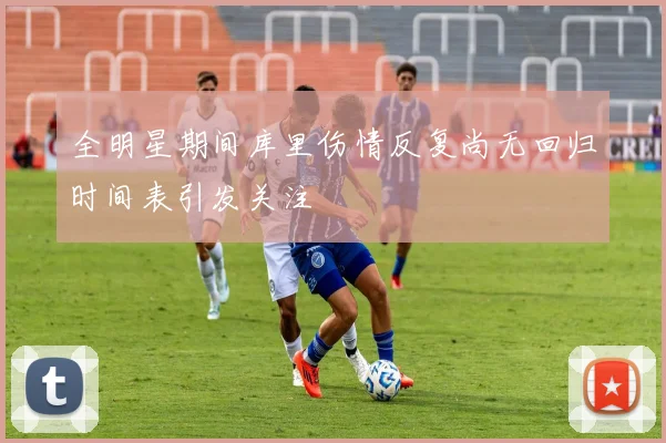 全明星期间库里伤情反复尚无回归时间表引发关注
