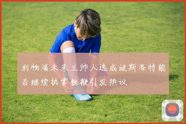 利物浦未来主帅人选成谜斯洛特能否继续执掌教鞭引发热议
